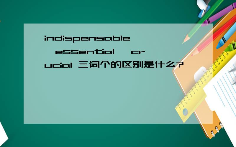 indispensable ,essential ,crucial 三词个的区别是什么?