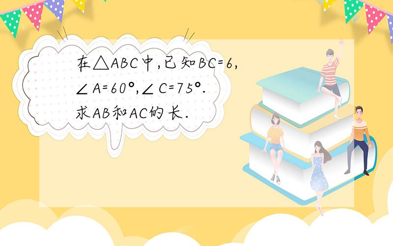 在△ABC中,已知BC=6,∠A=60°,∠C=75°.求AB和AC的长.