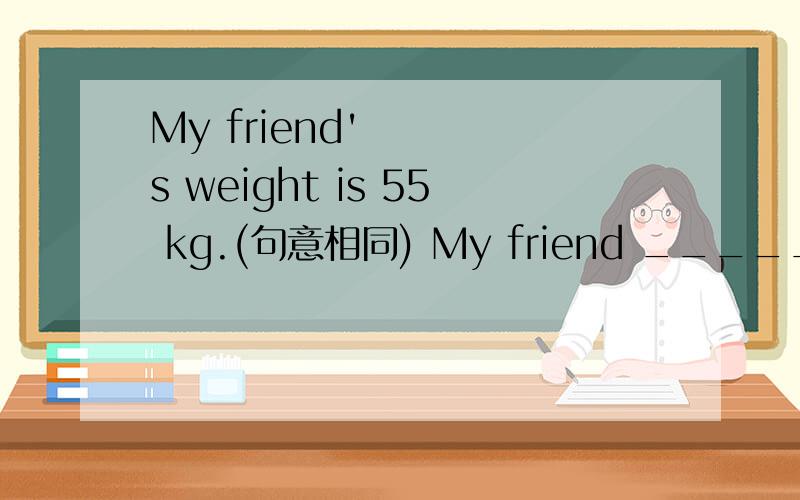 My friend's weight is 55 kg.(句意相同) My friend _____ 55 kg.My friend _____ 55 kg.