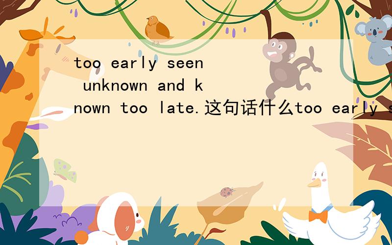 too early seen unknown and known too late.这句话什么too early seen unknown and known too late.好像是罗密欧与朱丽叶中的台词