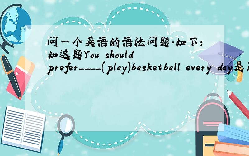问一个英语的语法问题.如下：如这题You should prefer____(play)basketball every day是原型还是加ing?如果有prefer的话应加ing,但又有should,一个句子中出现两个可以让动词改变的单词,应该怎么办?