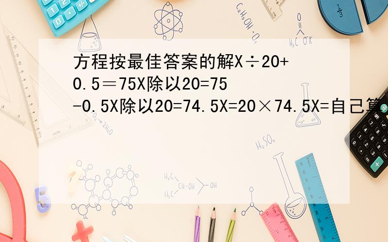 方程按最佳答案的解X÷20+0.5＝75X除以20=75-0.5X除以20=74.5X=20×74.5X=自己算