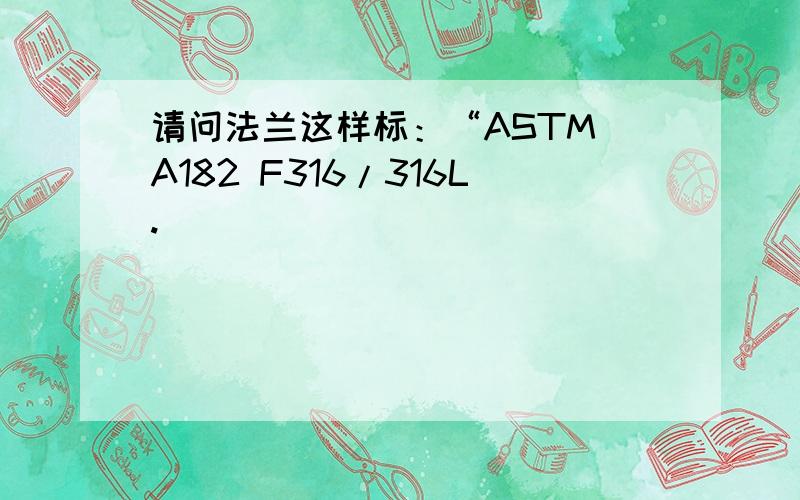 请问法兰这样标：“ASTM A182 F316/316L.