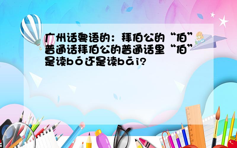 广州话粤语的：拜伯公的“伯”普通话拜伯公的普通话里“伯”是读bó还是读bǎi?
