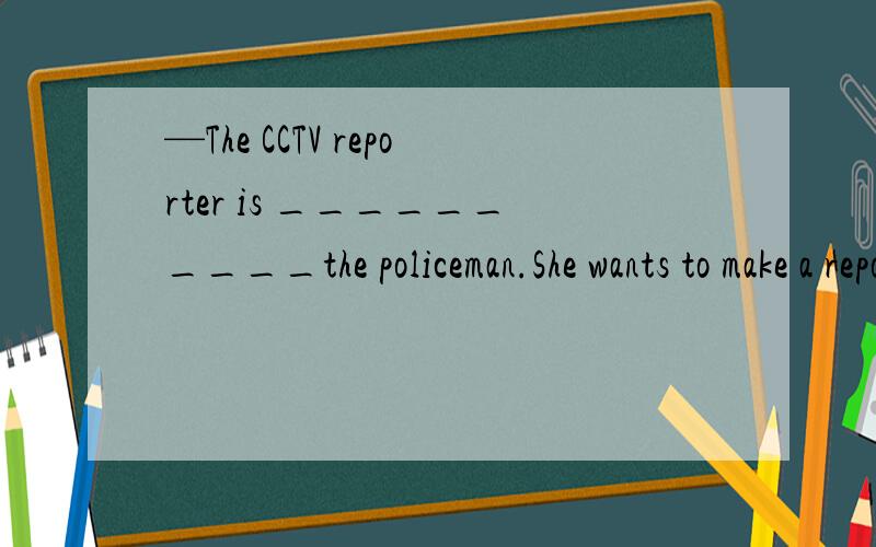 —The CCTV reporter is __________the policeman.She wants to make a report of him.求横线上以i字母开头的单词