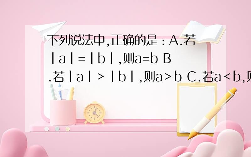 下列说法中,正确的是：A.若|a|=|b|,则a=b B.若|a|＞|b|,则a＞b C.若a＜b,则|a|＜|b| D.若|a|=|b|,A.若|a|=|b|,则a=bB.若|a|＞|b|,则a＞bC.若a＜b,则|a|＜|b|D.若|a|=|b|,则a=b或 a= -b