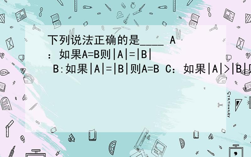 下列说法正确的是____ A：如果A=B则|A|=|B| B:如果|A|=|B|则A=B C：如果|A|>|B|则A>B D:如果A>B则|A|>|b|