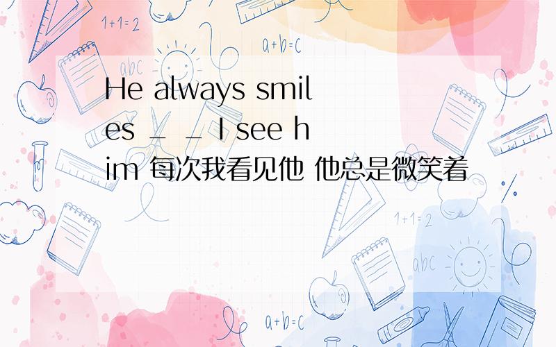 He always smiles _ _ I see him 每次我看见他 他总是微笑着