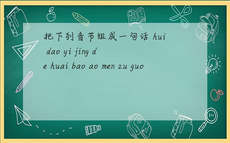 把下列音节组成一句话 hui dao yi jing de huai bao ao men zu guo