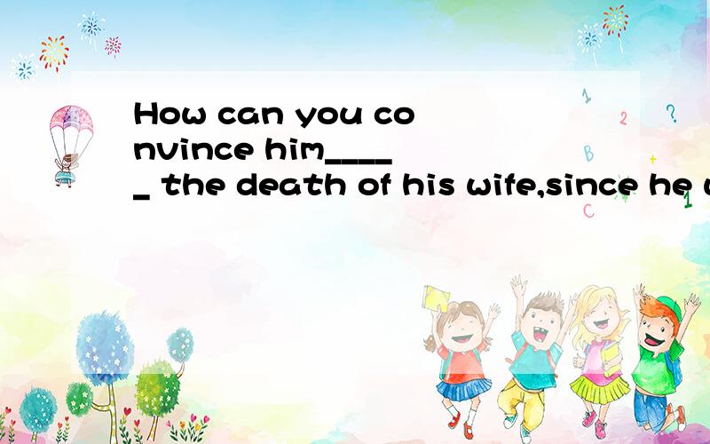 How can you convince him_____ the death of his wife,since he was with her a