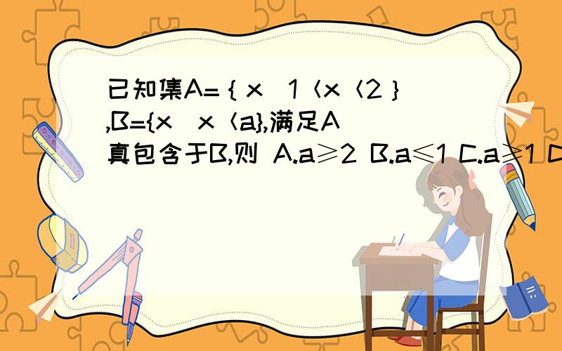 已知集A=｛x|1＜x＜2｝,B={x|x＜a},满足A真包含于B,则 A.a≥2 B.a≤1 C.a≥1 D.a≤2 可以在多出几个类似的练习题 如果真包改为包含 就是说把真子集改为子集 答案有什么不同