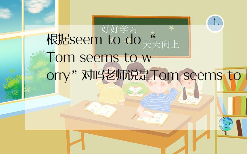 根据seem to do “Tom seems to worry”对吗老师说是Tom seems to be worried.但我觉得“Tom seems to worry”也应该对啊 worry也可以不及物吧
