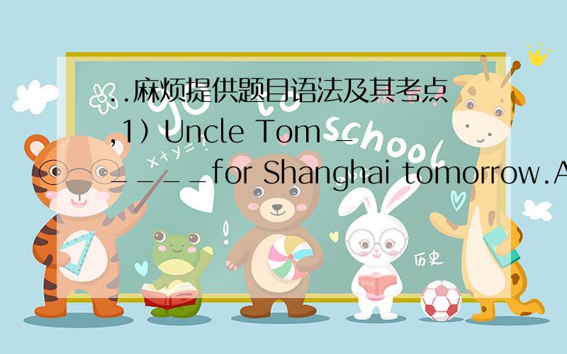 ..麻烦提供题目语法及其考点,1）Uncle Tom _____for Shanghai tomorrow.A.will leaves B.is leaving C.going to leave D.leave2）----Will his parents go to see the Terra Cotta Warriors tomorrow?---No,_____.B.they won't 3）The food____my hometo