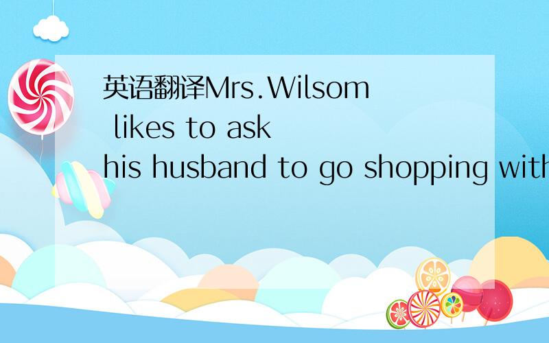 英语翻译Mrs.Wilsom likes to ask his husband to go shopping with her on Sundays.Her husband pays for the things that she buys.Now they are in a shop 