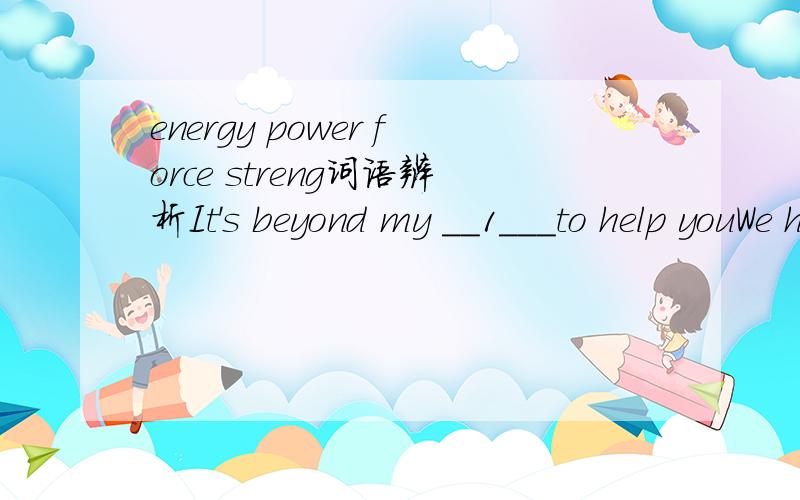 energy power force streng词语辨析It's beyond my __1___to help youWe had to use ___2_ to get into the houseHe had so much _3___ that he could do the work of three peopleThe _4___of the memory begins to fail