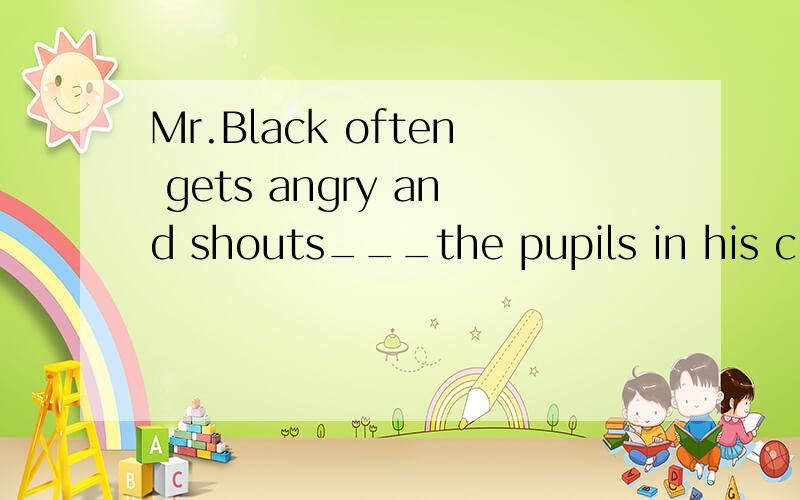 Mr.Black often gets angry and shouts___the pupils in his class.A.at B.to C.on D.in原因?