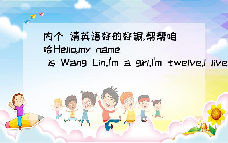 内个 请英语好的好银,帮帮咱哈Hello,my name is Wang Lin.I'm a girl.I'm twelve.I live in Nanjing.My family is not big,There are four of us,my father,my mother my sister and I.My sister is thirty minutes younger than me.We look the same.I go