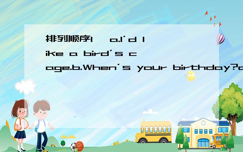 排列顺序1、 a.I’d like a bird’s cage.b.When’s your birthday?c.What would you like as a birthday present?d.It’s on the third of August.e.Sure..glasses aref.Would you like a bird,too?2、a.Is it in your school bag?b.It was on the desk just