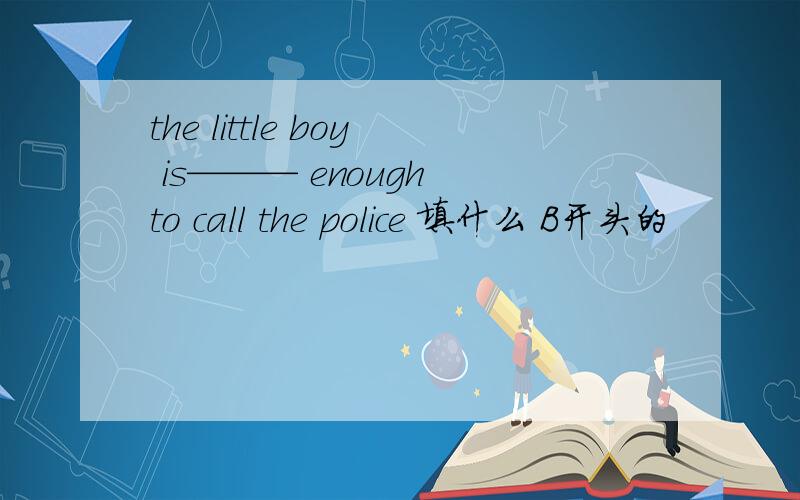 the little boy is——— enough to call the police 填什么 B开头的