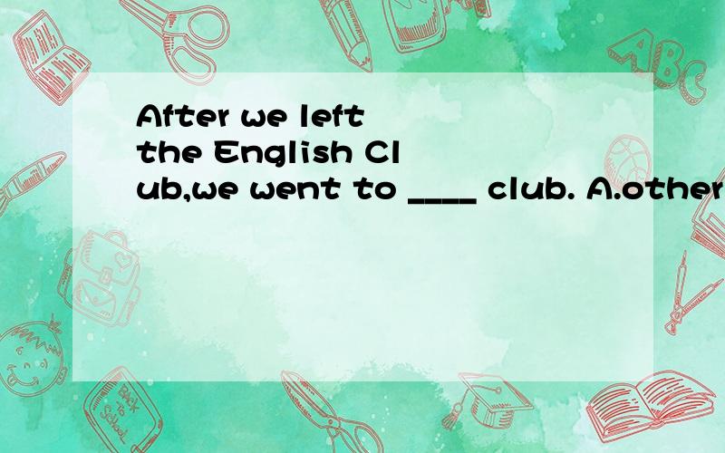 After we left the English Club,we went to ____ club. A.other B.the other C.others D.another