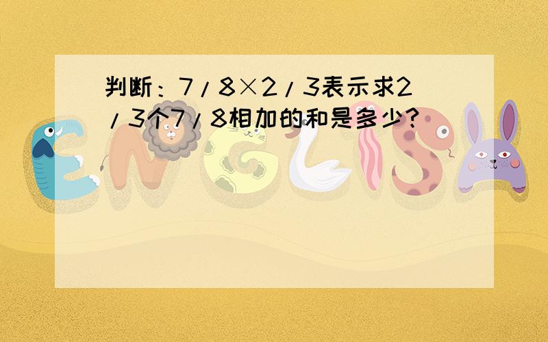判断：7/8×2/3表示求2/3个7/8相加的和是多少?