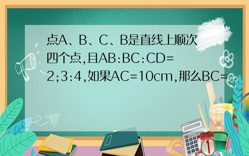 点A、B、C、B是直线上顺次四个点,且AB:BC:CD=2;3:4,如果AC=10cm,那么BC=