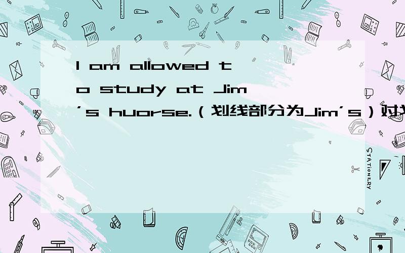 I am allowed to study at Jim’s huorse.（划线部分为Jim’s）对划线部分提问