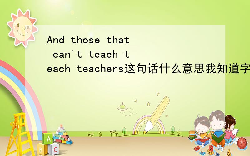 And those that can't teach teach teachers这句话什么意思我知道字面上的意思,但是为什么教不了书的可以教老师