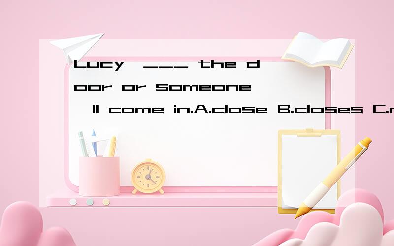 Lucy,___ the door or someone'll come in.A.close B.closes C.not close D.is closing