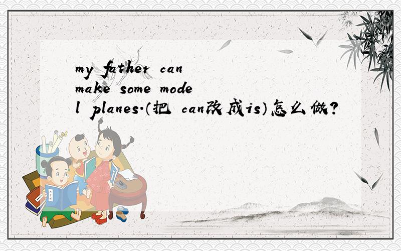my father can make some model planes.（把 can改成is）怎么做?