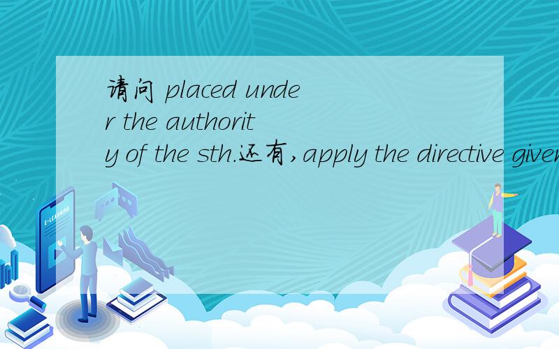 请问 placed under the authority of the sth.还有,apply the directive given by sth.（职位名称）有时嘛意思?