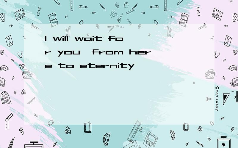 I will wait for you,from here to eternity