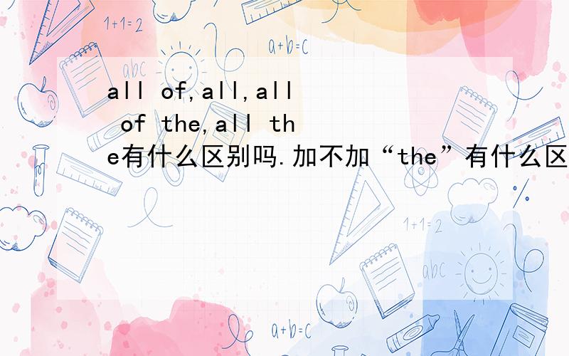 all of,all,all of the,all the有什么区别吗.加不加“the”有什么区别吗?这些词后面可以加什么?不可以加什么?