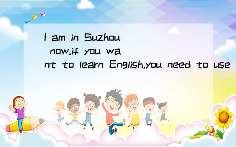 I am in Suzhou now.if you want to learn English,you need to use it.