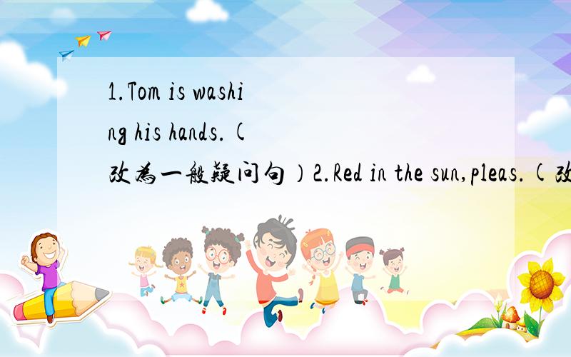 1.Tom is washing his hands.(改为一般疑问句）2.Red in the sun,pleas.(改为否定句）3.There is a tree by the river(改为否定句）4.The clock is on the desk(对画线部分提问）5.Ts it green?Is is white(改为选择疑问句）5.