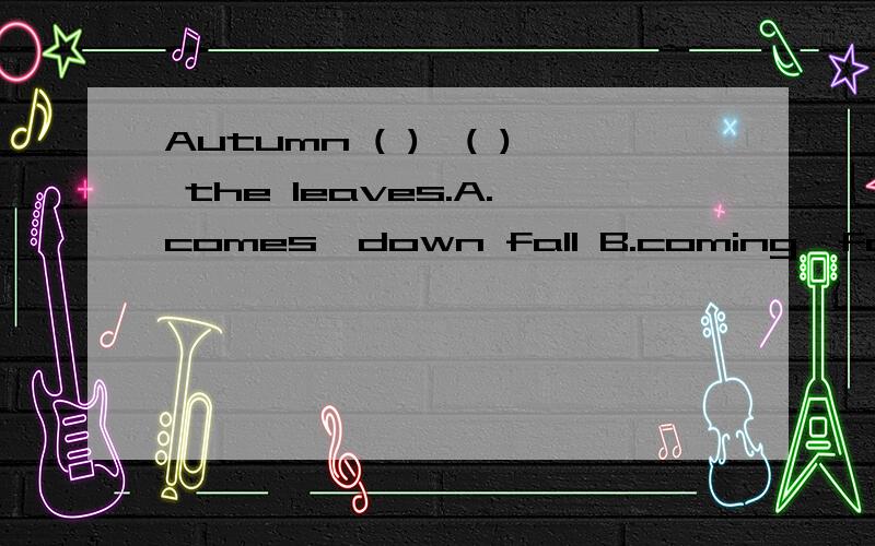 Autumn ( ),( ) the leaves.A.comes,down fall B.coming,fall down C.coming,down fall D.comes,fall down