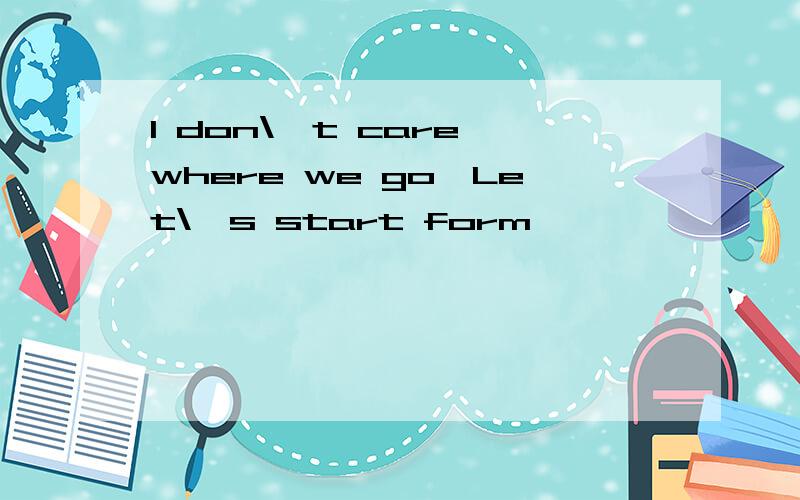 I don\'t care where we go,Let\'s start form