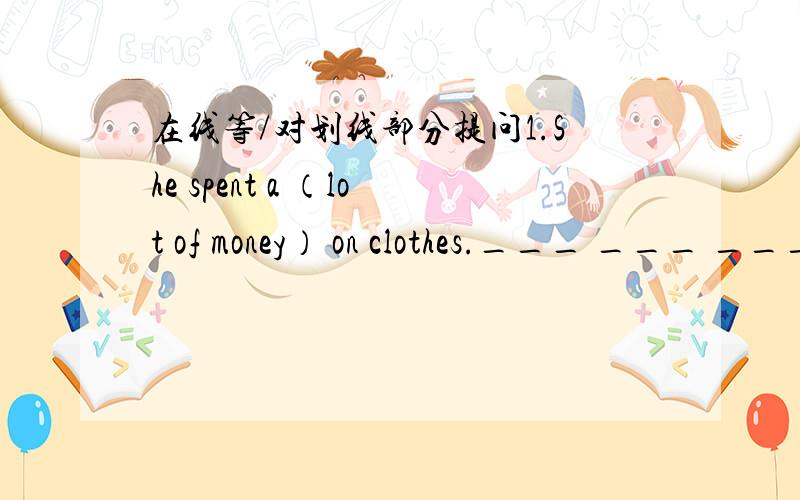 在线等/对划线部分提问1.She spent a （lot of money） on clothes.___ ___ ___ she ___ on clothes?2.Mr King often goes to Beijing （by plane）.___ ___ Mr King often ___ to Beijing?3.There are （five people） in my family?___ ___people are