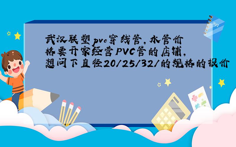 武汉联塑pvc穿线管,水管价格要开家经营PVC管的店铺,想问下直径20/25/32/的规格的报价