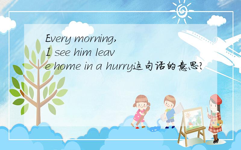 Every morning,I see him leave home in a hurry这句话的意思?