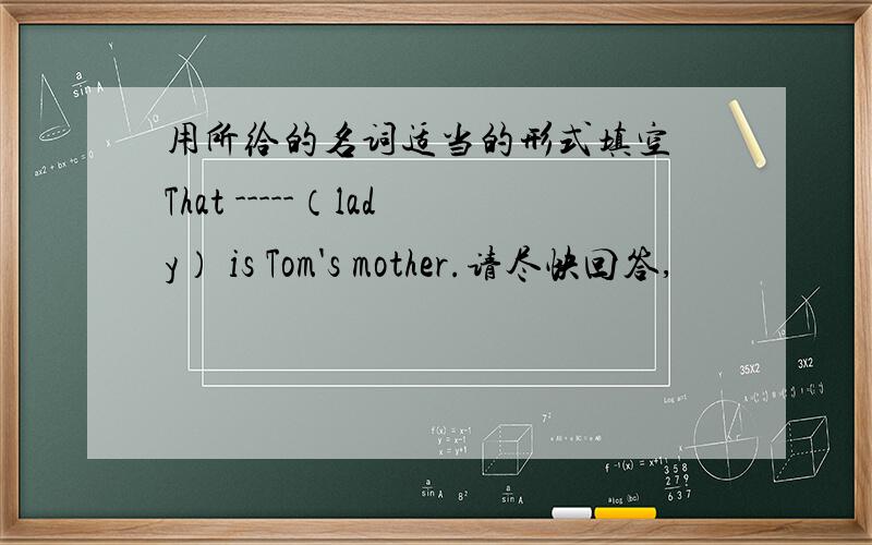 用所给的名词适当的形式填空 That -----（lady） is Tom's mother.请尽快回答,
