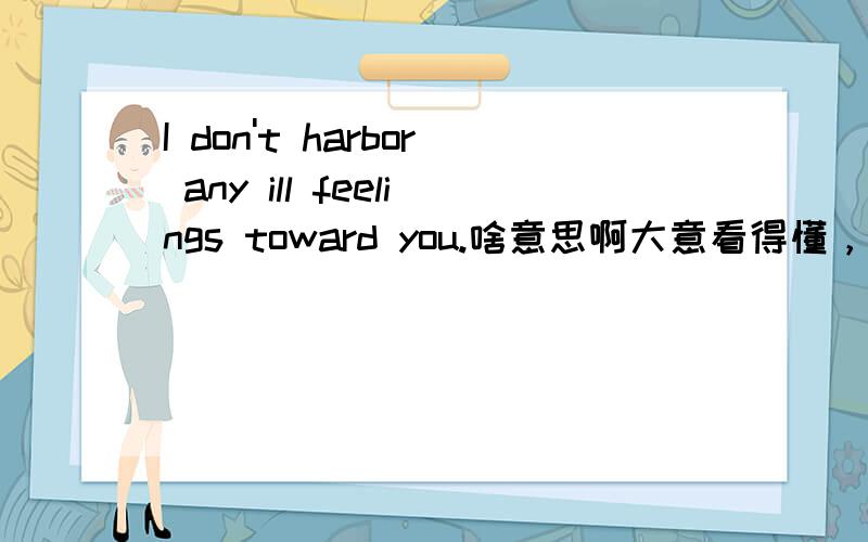 I don't harbor any ill feelings toward you.啥意思啊大意看得懂，但是还要求更好的翻译版本