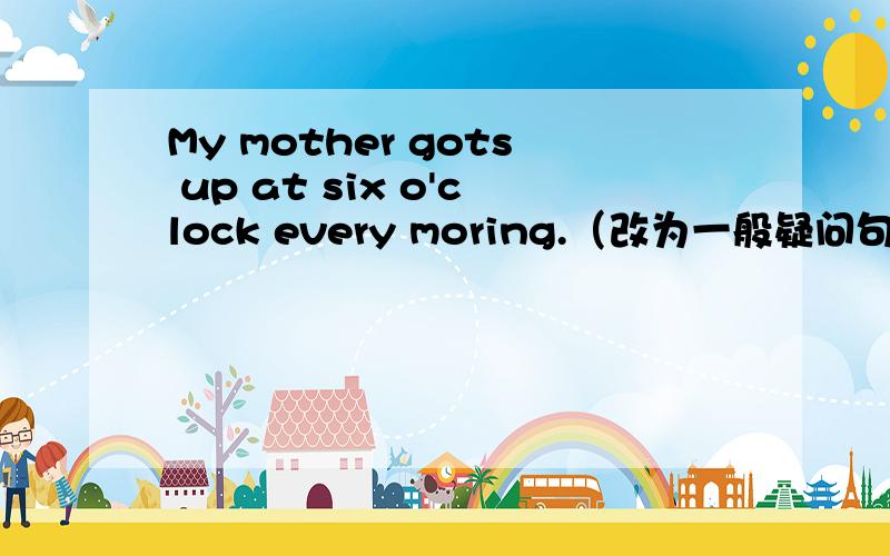 My mother gots up at six o'clock every moring.（改为一般疑问句）
