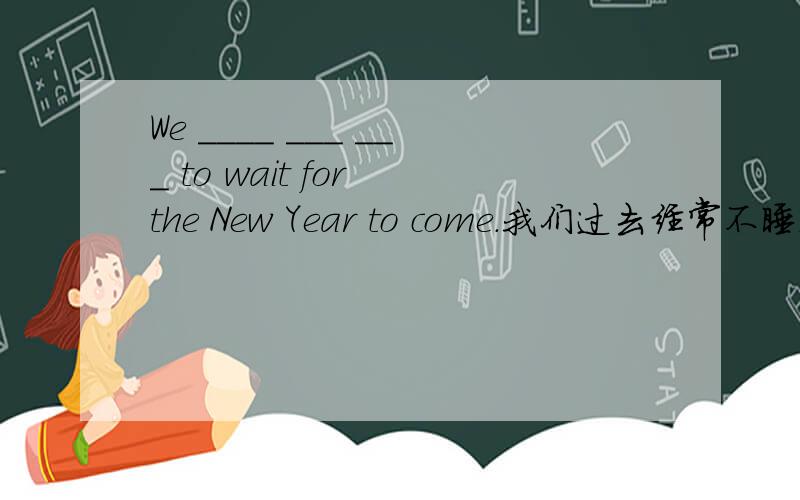 We ____ ___ ___ to wait for the New Year to come.我们过去经常不睡觉等着新年的到来.We ____ ___ ___ ____ to wait for the New Year to come.少打了一个空，对不起