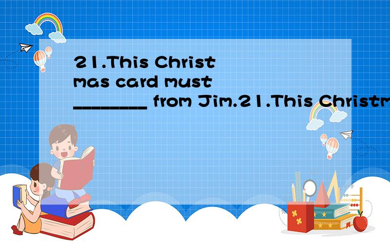 21.This Christmas card must ________ from Jim.21.This Christmas card must ________ from Jim.A.is B.was C.be D.are 22.There________a class meeting tomorrow morning.The teacher will tell the students something important.A.will have B.is going to have C