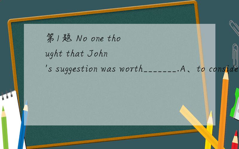 第1题 No one thought that John's suggestion was worth_______.A、to consider B、considering C、to b