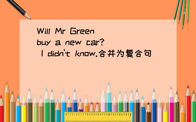 Will Mr Green buy a new car? I didn't know.合并为复合句