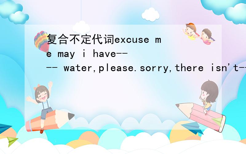 复合不定代词excuse me may i have---- water,please.sorry,there isn't-----ther