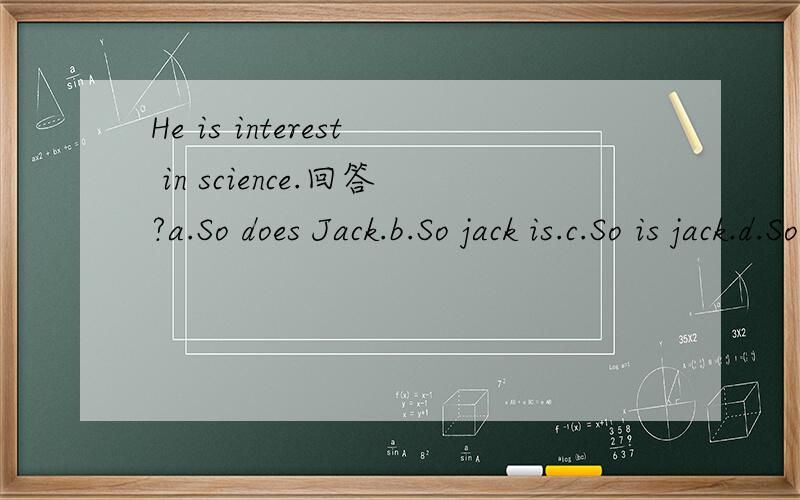 He is interest in science.回答?a.So does Jack.b.So jack is.c.So is jack.d.So jack does.