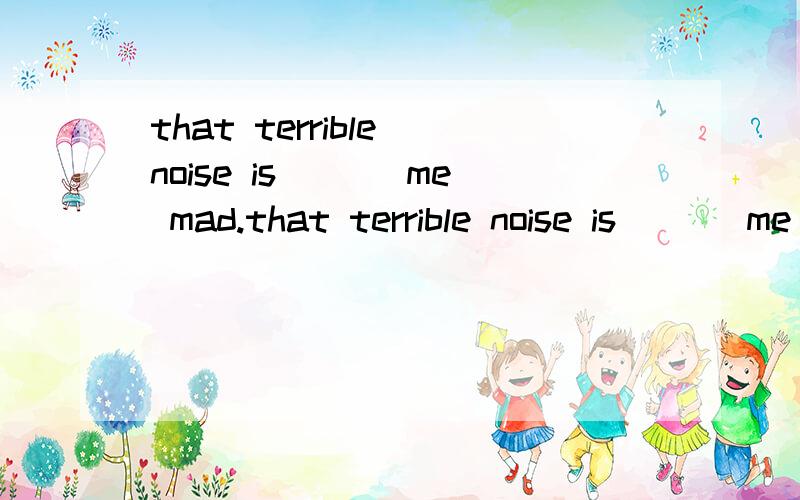 that terrible noise is ___me mad.that terrible noise is ___me mad.A,driving B,putting C,setting D,turning